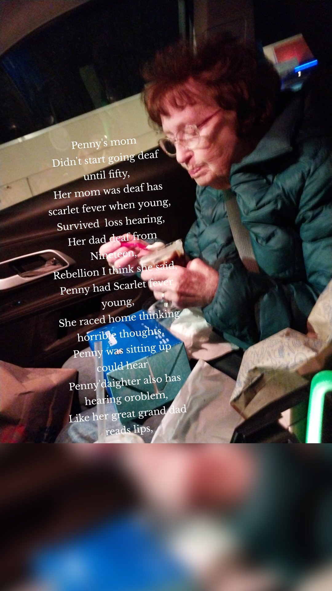 Penny's mom
Didn't start going deaf until fifty,
Her mom was deaf has scarlet fever when young,
Survived  loss hearing,
Her dad deaf from Nineteen,
Rebellion I think she said,
Penny had Scarlet fever young,
She raced home thinking horrible thoughts,
Penny was sitting up could hear 
Penny'daighter also has hearing oroblem,
Like her great grand dad reads lips,